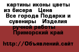 картины,иконы,цветы из бисера › Цена ­ 2 000 - Все города Подарки и сувениры » Изделия ручной работы   . Приморский край